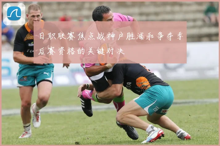 日职联赛焦点战神户胜浦和争夺季后赛资格的关键对决