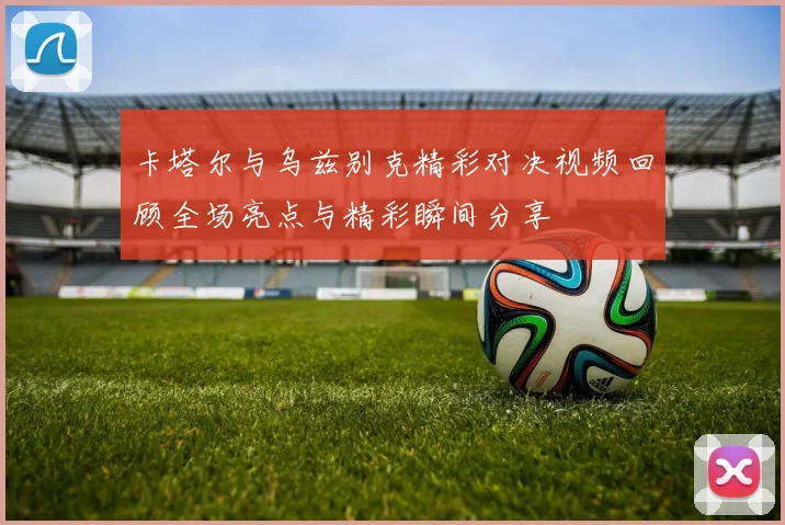 卡塔尔与乌兹别克精彩对决视频回顾全场亮点与精彩瞬间分享