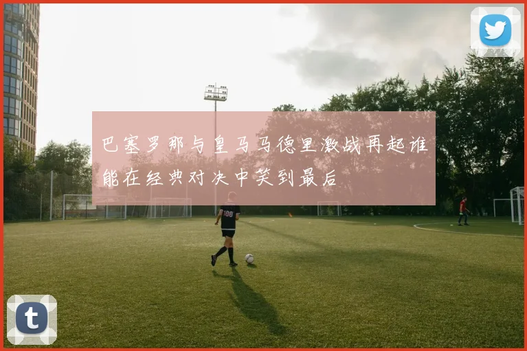 巴塞罗那与皇马马德里激战再起谁能在经典对决中笑到最后