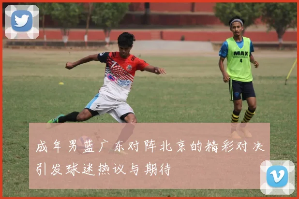 成年男蓝广东对阵北京的精彩对决引发球迷热议与期待