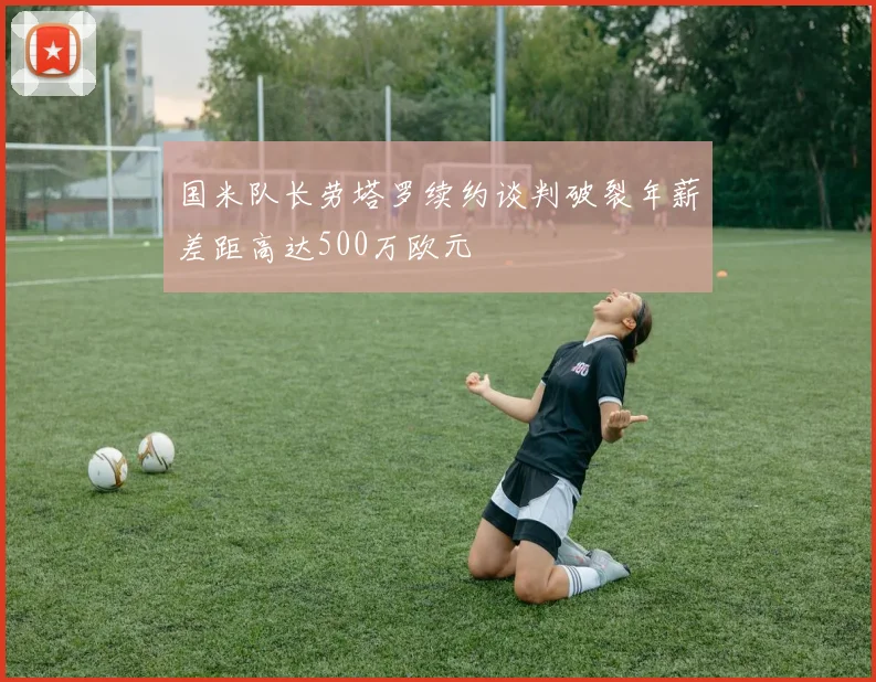 国米队长劳塔罗续约谈判破裂年薪差距高达500万欧元