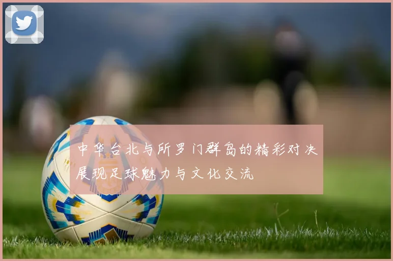 中华台北与所罗门群岛的精彩对决展现足球魅力与文化交流