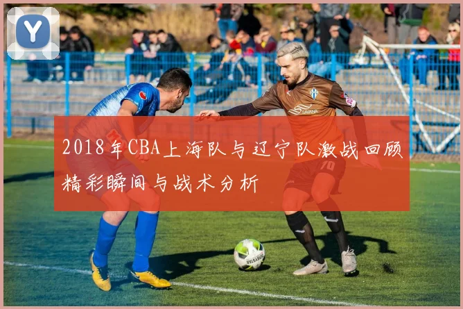 2018年CBA上海队与辽宁队激战回顾精彩瞬间与战术分析