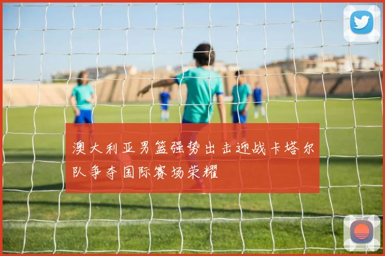 澳大利亚男篮强势出击迎战卡塔尔队争夺国际赛场荣耀