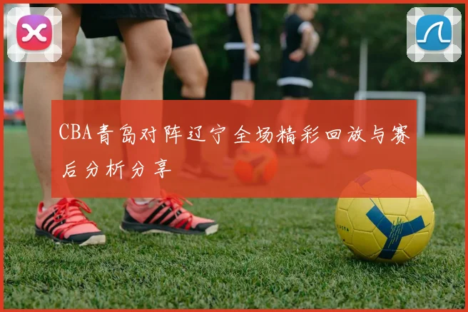 CBA青岛对阵辽宁全场精彩回放与赛后分析分享