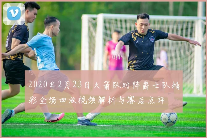 2020年2月23日火箭队对阵爵士队精彩全场回放视频解析与赛后点评