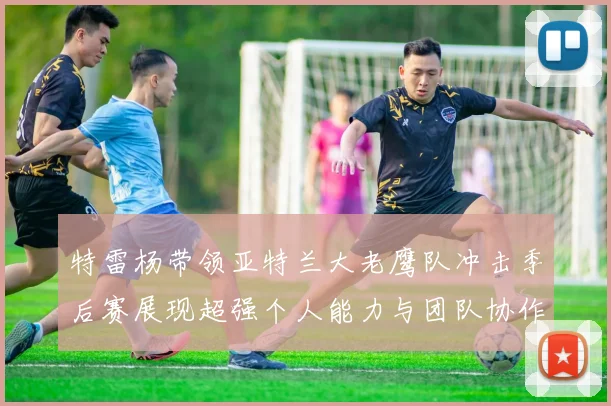 特雷杨带领亚特兰大老鹰队冲击季后赛展现超强个人能力与团队协作