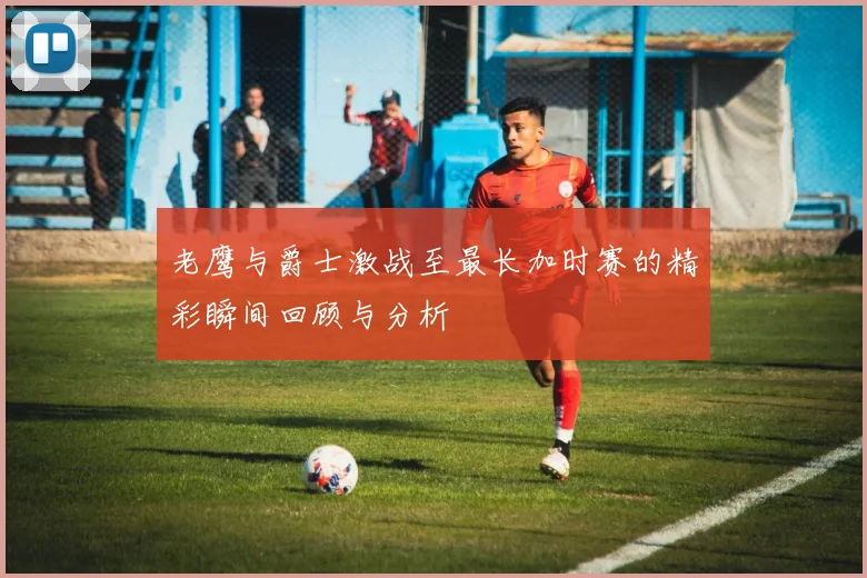 老鹰与爵士激战至最长加时赛的精彩瞬间回顾与分析