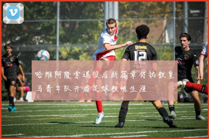 哈维阿隆索退役后新篇章将执教皇马青年队开启足球教练生涯