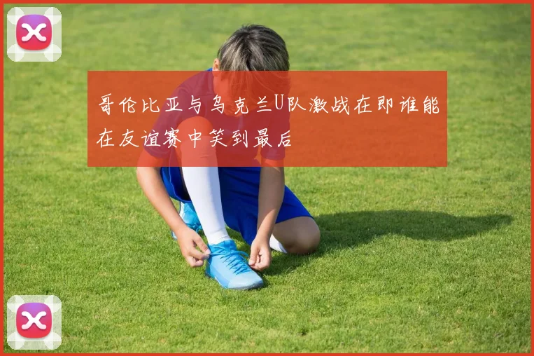 哥伦比亚与乌克兰U队激战在即谁能在友谊赛中笑到最后