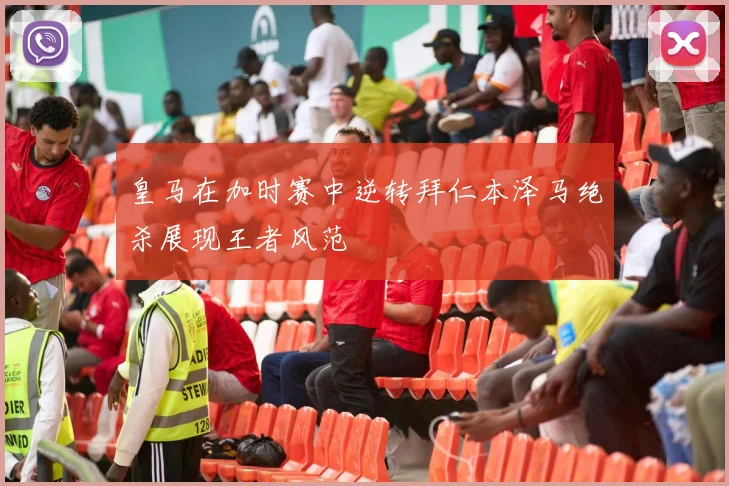 皇马在加时赛中逆转拜仁本泽马绝杀展现王者风范