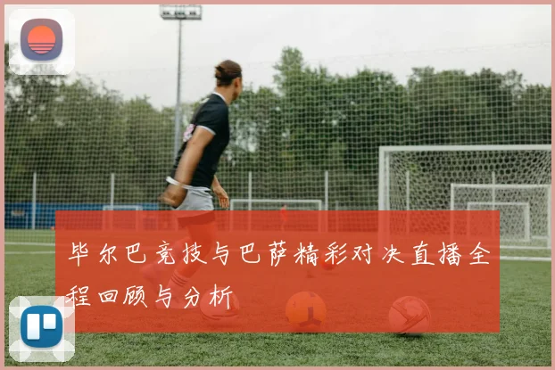 毕尔巴竞技与巴萨精彩对决直播全程回顾与分析