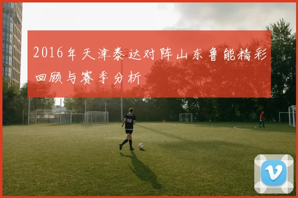 2016年天津泰达对阵山东鲁能精彩回顾与赛季分析