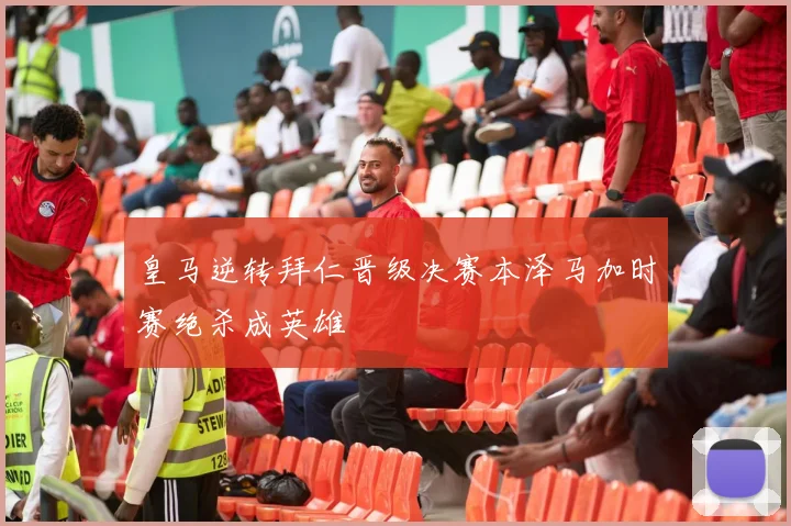 皇马逆转拜仁晋级决赛本泽马加时赛绝杀成英雄