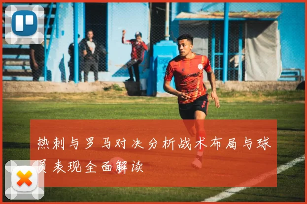 热刺与罗马对决分析战术布局与球员表现全面解读