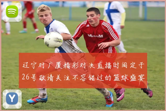辽宁对广厦精彩对决直播时间定于26号敬请关注不容错过的篮球盛宴