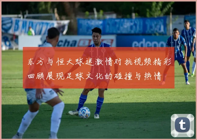 东方与恒大球迷激情对抗视频精彩回顾展现足球文化的碰撞与热情