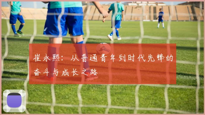 崔永熙：从普通青年到时代先锋的奋斗与成长之路