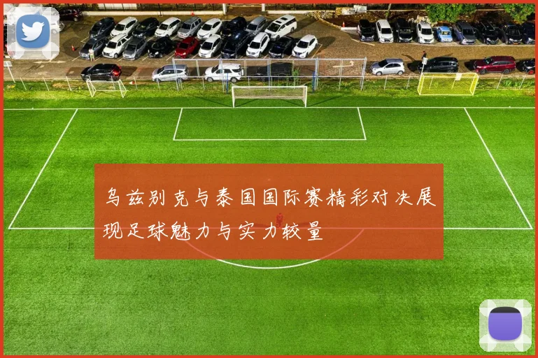 乌兹别克与泰国国际赛精彩对决展现足球魅力与实力较量