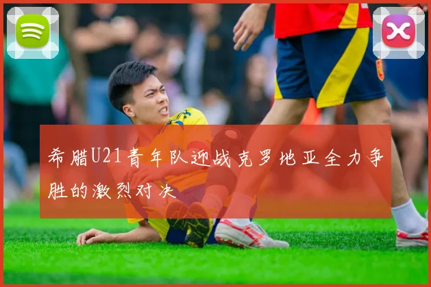 希腊U21青年队迎战克罗地亚全力争胜的激烈对决