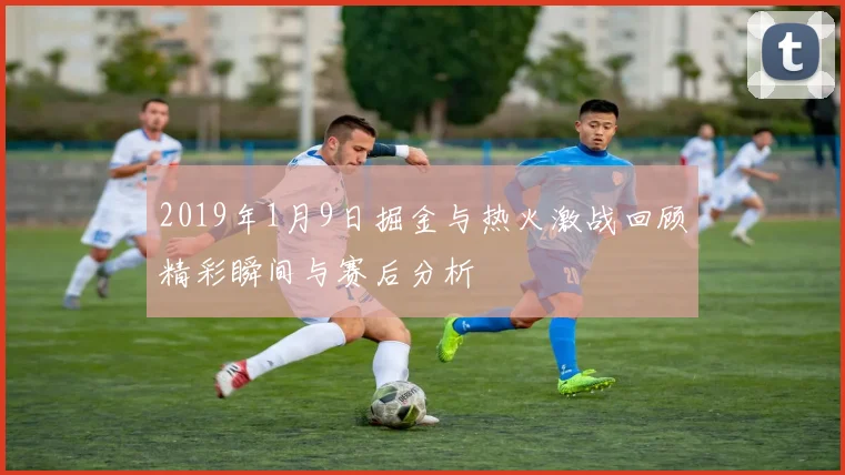 2019年1月9日掘金与热火激战回顾精彩瞬间与赛后分析