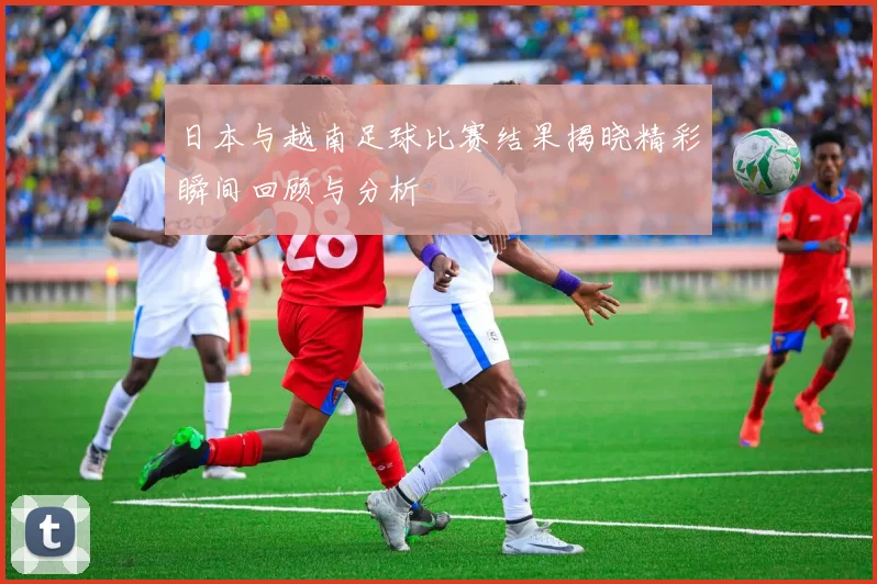 日本与越南足球比赛结果揭晓精彩瞬间回顾与分析