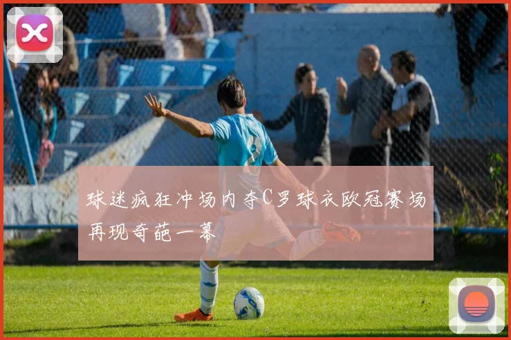 球迷疯狂冲场内夺C罗球衣欧冠赛场再现奇葩一幕