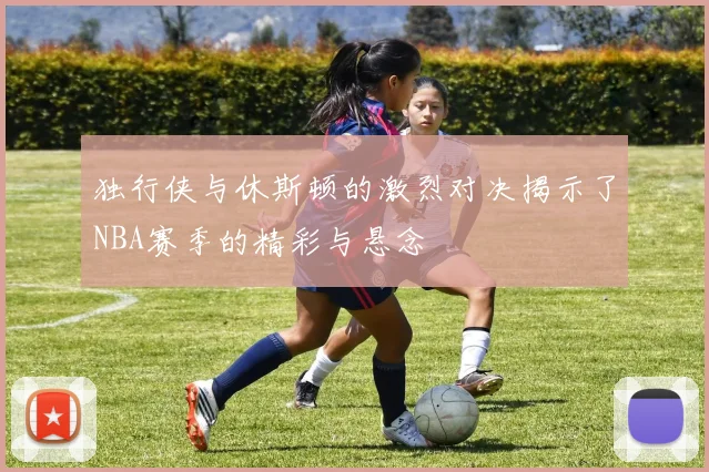 独行侠与休斯顿的激烈对决揭示了NBA赛季的精彩与悬念