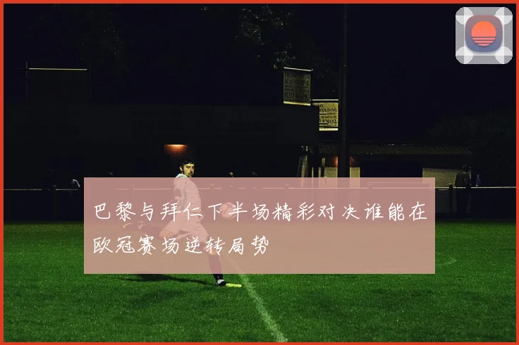 巴黎与拜仁下半场精彩对决谁能在欧冠赛场逆转局势