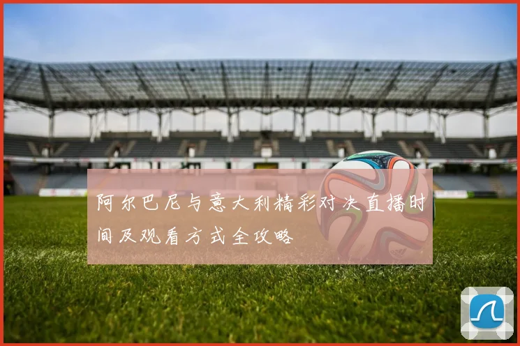 阿尔巴尼与意大利精彩对决直播时间及观看方式全攻略